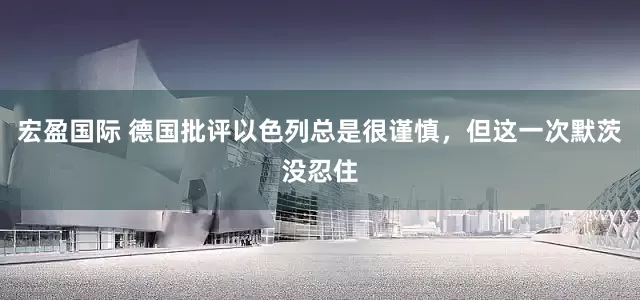 宏盈国际 德国批评以色列总是很谨慎，但这一次默茨没忍住