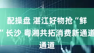配操盘 湛江好物抢“鲜”长沙 粤湘共拓消费新通道
