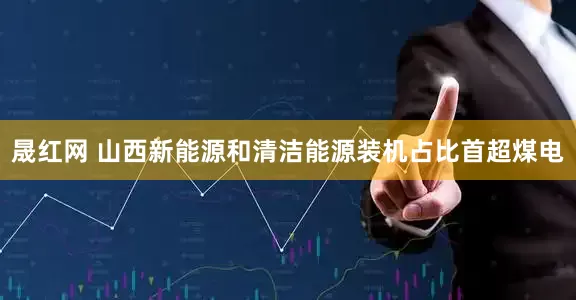 晟红网 山西新能源和清洁能源装机占比首超煤电